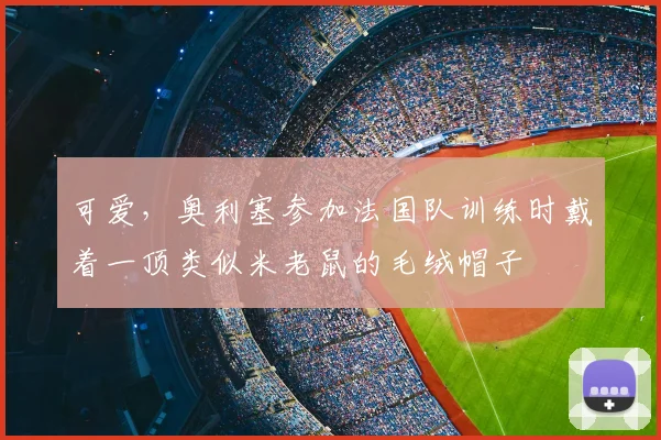 可爱，奥利塞参加法国队训练时戴着一顶类似米老鼠的毛绒帽子