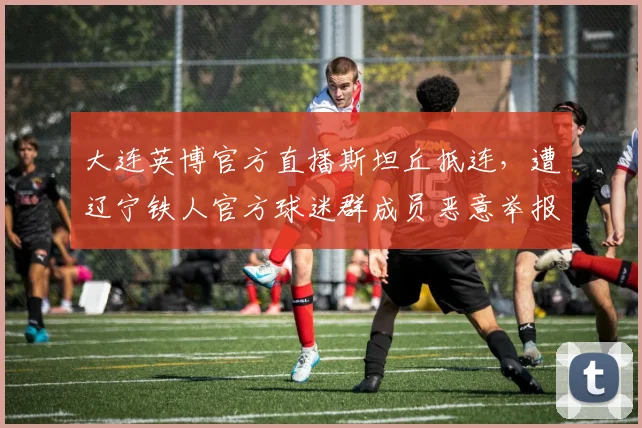 大连英博官方直播斯坦丘抵连，遭辽宁铁人官方球迷群成员恶意举报