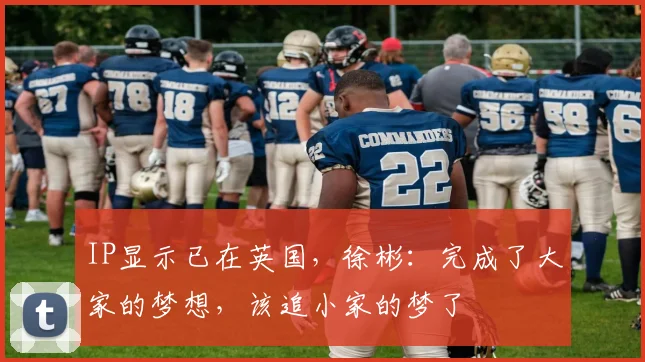 IP显示已在英国，徐彬：完成了大家的梦想，该追小家的梦了