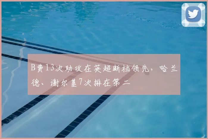 B费13次助攻在英超断档领先，哈兰德、谢尔基7次排在第二