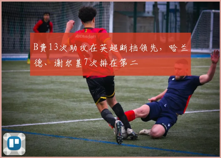 B费13次助攻在英超断档领先，哈兰德、谢尔基7次排在第二